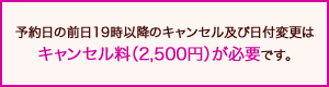 予約日の前日19時以降のキャンセル及び日付変更はキャンセル料（2,500円）が必要です。