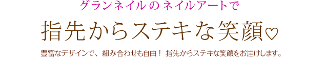 グランネイルのネイルアートで指先からステキな笑顔 豊富なデザインで、 組み合わせも自由 ！指先からステキな笑顔をお届けします。