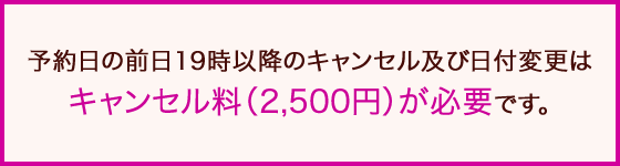 予約日の前日19時以降のキャンセル及び日付変更はキャンセル料（2,500円）が必要です。