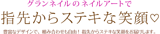 グランネイルのネイルアートで指先からステキな笑顔 豊富なデザインで、 組み合わせも自由 ！指先からステキな笑顔をお届けします。